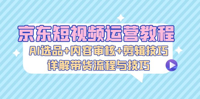 京东短视频运营教程：AI选品+内容审核+剪辑技巧，详解带货流程与技巧-米壳知道—知识分享平台