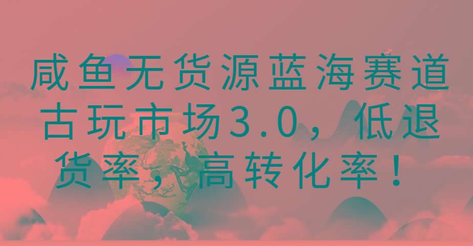 咸鱼无货源蓝海赛道古玩市场3.0，低退货率，高转化率！-米壳知道—知识分享平台